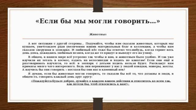 «Если бы мы могли говорить…»   Животны е  А вот ситуация с другой стороны… Подумайте, чтобы нам сказали животные, которых мы кушаем, уничтожаем ради увеличения наших материальных благ и коллекции, а чтобы нам сказали зверушки в зоопарке. И любимый пёс тоже бы ответил что-нибудь, когда терпит весь день дома, дожидаясь любимых хозяев, когда же те придут и выведут его на улицу.  В общем, в нашем мире всё устроено так чтобы и нам, и животным было удобно. И так уже научили их летать в космос, ездить на велосипедах и ходить по канатам! Если они ещё и разговаривать научатся, то всё: в зоопарк с детьми ходить нельзя будет. Расскажут нам приматы много чего интересного. Ведь они перенимают у нас у людей повадки, манеры, жесты. А научись бы они говорить – послали бы они нас в каменный век!  Я думаю, если бы животные могли говорить, то сказали бы всё то, что должны и люди, в общем-то, говорить каждый день друг другу:  «Пожалуйста будьте добрее, думайте о каждом вашем действии и относитесь ко всем так, как хотели бы, чтоб относились к вам!».