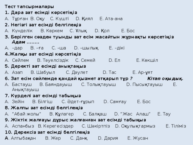 Тест тапсырмалары 1. Дара зат есімді көрсетіңіз Тұрған B. Оқу C. Күшті D. Қиял E. Ата-ана 2. Негізгі зат есімді белгілеңіз Күнделік B. Көркем C. Ұлық D. Қол E. Бос 3. Берілген сөзден туынды зат есім жасайтын жұрнақты көрсетіңіз Адам ........ – дар B. –ға C. –ша D. –шылық E. –дікі 4.Жалқы зат есімді көрсетіңіз Сөйлем B. Тәуелсіздік C. Семей D. Ел E. Көкшіл 5. Деректі зат есімді анықтаңыз Азап B. Шабуыл C. Дәулет D. Тас E. Ар-ұят 6. Зат есім сөйлемде қандай қызмет атқарып тұр ? Кітап оқыдық. Бастауш B. Баяндауыш C. Толықтауыш D. Пысықтауыш E. Анықтауыш 7. Күрделі зат есімді табыңыз Зейін B. Білгіш C. Әдет-ғұрып D. Самғау E. Бос 8. Жалпы зат есімді белгілеңіз “ Абай жолы” B. Құлагер C. Балқаш D. “Жас Алаш” E. Тау 9. Жіктік жалғауы дұрыс жалғанған зат есімді табыңыз Аспанбыз B. Керегесіздер C. Шәкіртпіз D. Оқулықтармыз E. Тіліміз  10. Дерексіз зат есімді белгілеңіз A . Алтыбақан B. Жер C. Данқ D. Дария E. Жусан