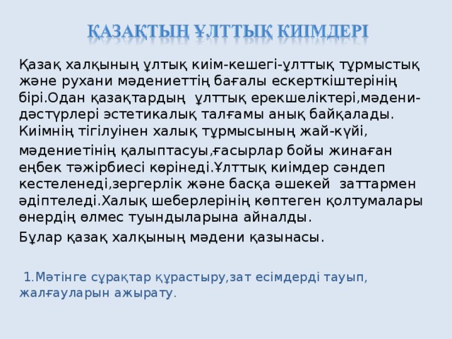 Қазақ халқының ұлтық киім-кешегі-ұлттық тұрмыстық және рухани мәдениеттің бағалы ескерткіштерінің бірі.Одан қазақтардың ұлттық ерекшеліктері,мәдени-дәстүрлері эстетикалық талғамы анық байқалады. Киімнің тігілуінен халық тұрмысының жай-күйі, мәдениетінің қалыптасуы,ғасырлар бойы жинаған еңбек тәжірбиесі көрінеді.Ұлттық киімдер сәндеп кестеленеді,зергерлік және басқа әшекей заттармен әдіптеледі.Халық шеберлерінің көптеген қолтумалары өнердің өлмес туындыларына айналды. Бұлар қазақ халқының мәдени қазынасы.  1.Мәтінге сұрақтар құрастыру,зат есімдерді тауып, жалғауларын ажырату.