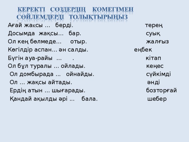 Ағай жа қ сы ... берді. терең Досымда жақсы... бар.  суық Ол кең бөлмеде... отыр. жалғыз Көгілдір аспан... ән салды.  еңбек Бүгін ауа-райы ... . кітап Ол бұл туралы ... ойлады.  кеңес  Ол домбырада ... ойнайды. сүйкімді  Ол ... жақсы айтады. әнді  Ердің атын ... шығарады.  бозторғай  Қандай ақылды әрі ... бала.  шебер