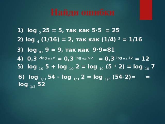 Найди ошибки 1) log 5 25 = 5, так как 5∙5 = 25 2) log 4 (1/16) = 2, так как (1/4) 2 = 1/16 3) log 81 9 = 9, так как 9∙9=81 4) 0,3 2log 0,3 6 = 0,3 log 0,3 6∙2 = 0,3 log 0,3 12 = 12 5) log 10 5 + log 10 2 = log 10 (5 + 2) = log 10 7 6) log 1/3 54 – log 1/3 2 = log 1/3 (54-2)= = log 1/3 52