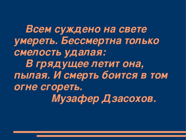 Всем суждено на свете умереть. Бессмертна только смелость удалая:  В грядущее летит она, пылая. И смерть боится в том огне сгореть.  Музафер Дзасохов.