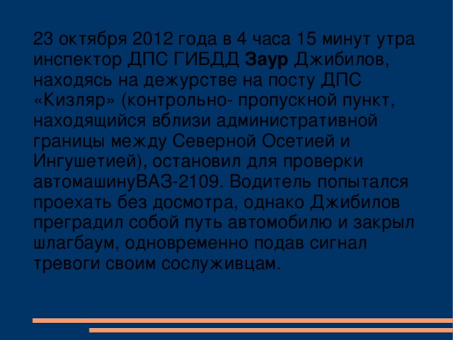 23 октября 2012 года в 4 часа 15 минут утра инспектор ДПС ГИБДД Заур Джибилов, находясь на дежурстве на посту ДПС «Кизляр» (контрольно- пропускной пункт, находящийся вблизи административной границы между Северной Осетией и Ингушетией), остановил для проверки автомашинуВАЗ-2109. Водитель попытался проехать без досмотра, однако Джибилов преградил собой путь автомобилю и закрыл шлагбаум, одновременно подав сигнал тревоги своим сослуживцам.