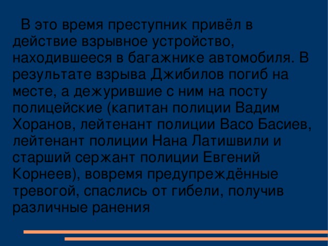 В это время преступник привёл в действие взрывное устройство, находившееся в багажнике автомобиля. В результате взрыва Джибилов погиб на месте, а дежурившие с ним на посту полицейские (капитан полиции Вадим Хоранов, лейтенант полиции Васо Басиев, лейтенант полиции Нана Латишвили и старший сержант полиции Евгений Корнеев), вовремя предупреждённые тревогой, спаслись от гибели, получив различные ранения