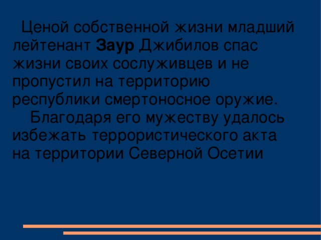 Ценой собственной жизни младший лейтенант Заур Джибилов спас жизни своих сослуживцев и не пропустил на территорию республики смертоносное оружие.  Благодаря его мужеству удалось избежать террористического акта на территории Северной Осетии