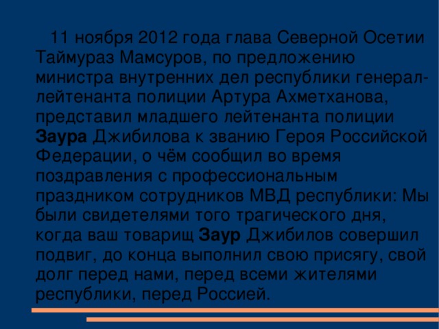 11 ноября 2012 года глава Северной Осетии Таймураз Мамсуров, по предложению министра внутренних дел республики генерал-лейтенанта полиции Артура Ахметханова, представил младшего лейтенанта полиции Заура Джибилова к званию Героя Российской Федерации, о чём сообщил во время поздравления с профессиональным праздником сотрудников МВД республики: Мы были свидетелями того трагического дня, когда ваш товарищ Заур Джибилов совершил подвиг, до конца выполнил свою присягу, свой долг перед нами, перед всеми жителями республики, перед Россией.