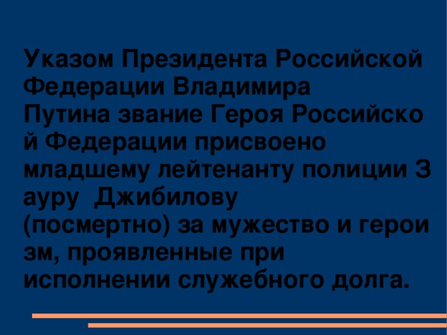 Указом Президента Российской Федерации Владимира Путина звание Героя Российской Федерации присвоено младшему лейтенанту полиции Зауру  Джибилову (посмертно) за мужество и героизм, проявленные при исполнении служебного долга.