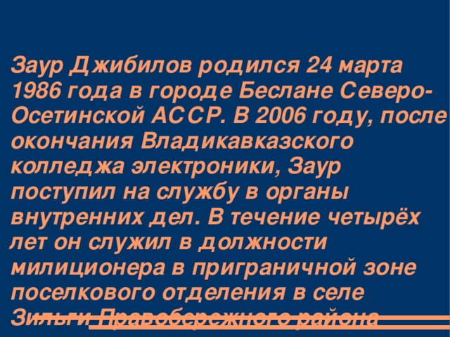 Заур Джибилов родился 24 марта 1986 года в городе Беслане Северо-Осетинской АССР. В 2006 году, после окончания Владикавказского колледжа электроники, Заур поступил на службу в органы внутренних дел. В течение четырёх лет он служил в должности милиционера в приграничной зоне поселкового отделения в селе Зильги Правобережного района