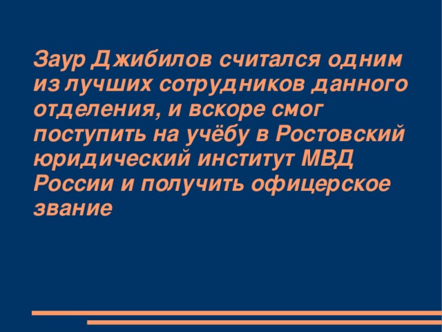 Заур Джибилов считался одним из лучших сотрудников данного отделения, и вскоре смог поступить на учёбу в Ростовский юридический институт МВД России и получить офицерское звание