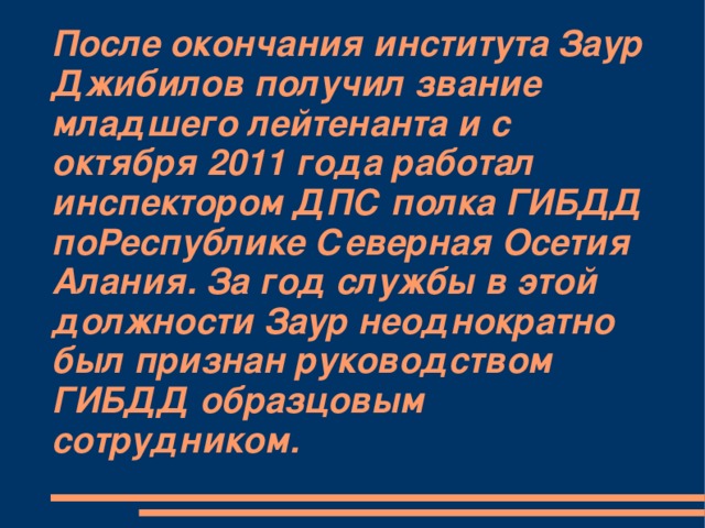 После окончания института Заур Джибилов получил звание младшего лейтенанта и с октября 2011 года работал инспектором ДПС полка ГИБДД поРеспублике Северная Осетия Алания. За год службы в этой должности Заур неоднократно был признан руководством ГИБДД образцовым сотрудником.