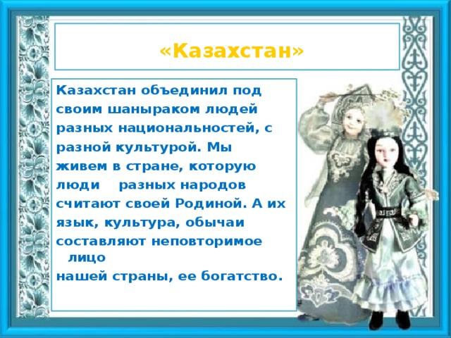 «Казахстан» Казахстан объединил под своим шаныраком людей разных национальностей, с разной культурой. Мы живем в стране, которую люди разных народов считают своей Родиной. А их язык, культура, обычаи составляют неповторимое лицо нашей страны, ее богатство .