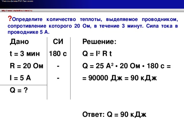 ? Определите количество теплоты, выделяемое проводником, сопротивление которого 20 Ом, в течение 3 минут. Сила тока в проводнике 5 А. Дано  СИ Решение: Q = I 2 R t t = 3 мин 180 с  - R = 20 Ом Q = 25 A 2 • 20 Ом • 180 с =  - = 90000 Дж = 90 кДж I = 5 A  Q = ?  Ответ: Q = 90 кДж  Определите количество теплоты, выделяемое проводником, сопротивление которого 20 Ом, в течение 3 минут. Сила тока в проводнике 5 А.