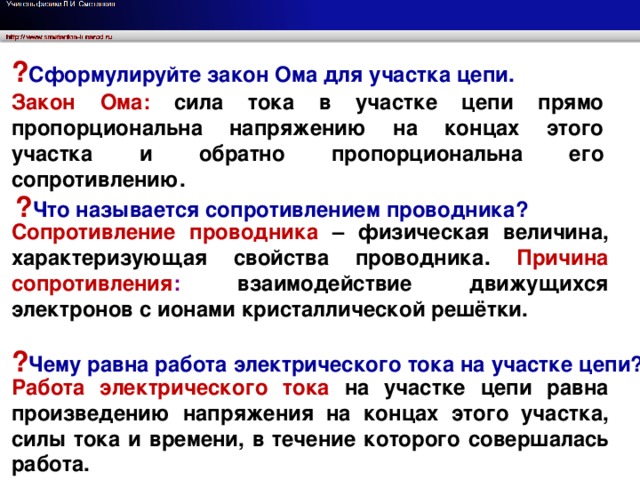 ? Сформулируйте закон Ома для участка цепи. Закон Ома: сила тока в участке цепи прямо пропорциональна напряжению на концах этого участка и обратно пропорциональна его сопротивлению. ? Что называется сопротивлением проводника? Сопротивление проводника – физическая величина, характеризующая свойства проводника. Причина сопротивления : взаимодействие движущихся электронов с ионами кристаллической решётки. Сформулируйте закон Ома для участка цепи. ? Чему равна работа электрического тока на участке цепи? Работа электрического тока на участке цепи равна произведению напряжения на концах этого участка, силы тока и времени, в течение которого совершалась работа.