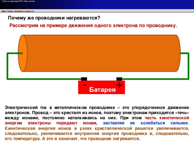 Почему же проводники нагреваются? Рассмотрим на примере движения одного электрона по проводнику. Электрический ток в металлическом проводнике – это упорядоченное движение электронов. Провод – это кристалл из ионов, поэтому электронам приходится «течь» между ионами, постоянно наталкиваясь на них. При этом часть кинетической энергии электроны передают ионам , заставляя их колебаться сильнее.  Кинетическая энергия ионов в узлах кристаллической решетки увеличивается, следовательно, увеличивается внутренняя энергия проводника и, следовательно, его температура. А это и означает, что проводник нагревается.