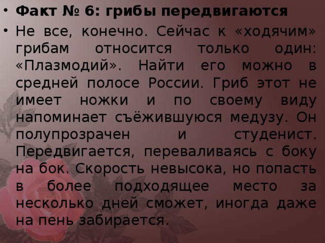 Факт № 6: грибы передвигаются Не все, конечно. Сейчас к «ходячим» грибам относится только один: «Плазмодий». Найти его можно в средней полосе России. Гриб этот не имеет ножки и по своему виду напоминает съёжившуюся медузу. Он полупрозрачен и студенист. Передвигается, переваливаясь с боку на бок. Скорость невысока, но попасть в более подходящее место за несколько дней сможет, иногда даже на пень забирается.