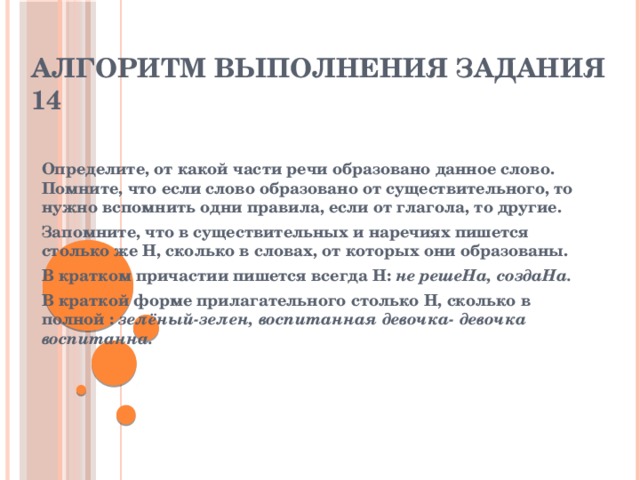 Алгоритм выполнения задания 14   Определите, от какой части речи образовано данное слово. Помните, что если слово образовано от существительного, то нужно вспомнить одни правила, если от глагола, то другие. Запомните, что в существительных и наречиях пишется столько же Н, сколько в словах, от которых они образованы. В кратком причастии пишется всегда Н:  не решеНа, создаНа. В краткой форме прилагательного столько Н, сколько в полной :  зелёный-зелен, воспитанная девочка- девочка воспитанна.