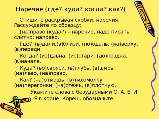 Наречие (где? куда? когда? как?)  Спишите раскрывая скобки, наречия. Рассуждайте по образцу:  (на)право (куда?) – наречие, надо писать слитно: направо.  Где? (в)дали,(в)близи, (по)одаль, (на)верху, (в)переди.  Когда? (из)давна, (ис)стари, (до)поздна, (в)начале.  Куда? (во)свояси, (в)глубь, (в)ширь, (на)лево, (на)право.  Как? (на)отмашь, (в)тихомолку, (на)перегонки, (на)стежь, (в)плотную.  Укажите слова с безударными О, А, Е, И,  Я в корне. Корень обозначьте.