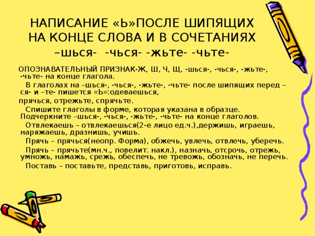 НАПИСАНИЕ «Ь»ПОСЛЕ ШИПЯЩИХ НА КОНЦЕ СЛОВА И В СОЧЕТАНИЯХ –шься- -чься- -жьте- -чьте-  ОПОЗНАВАТЕЛЬНЫЙ ПРИЗНАК-Ж, Ш, Ч, Щ, -шься-, -чься-, -жьте-, -чьте- на конце глагола.  В глаголах на –шься-, -чься-, -жьте-, -чьте- после шипящих перед –ся- и –те- пишется «Ь»:одеваешься,  прячься, отрежьте, спрячьте.  Спишите глаголы в форме, которая указана в образце. Подчеркните –шься-, -чься-, -жьте-, -чьте- на конце глаголов.  Отвлекаешь – отвлекаешься(2-е лицо ед.ч.),держишь, играешь, наряжаешь, дразнишь, учишь.  Прячь – прячься(неопр. Форма), обжечь, увлечь, отвлечь, уберечь.  Прячь – прячьте(мн.ч., повелит. накл.), назначь, отсрочь, отрежь, умножь, намажь, срежь, обеспечь, не тревожь, обозначь, не перечь.  Поставь – поставьте, представь, приготовь, исправь.