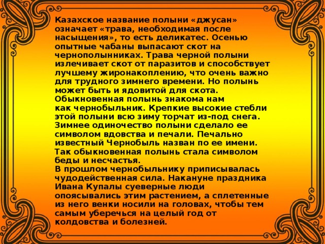 Казахское название полыни «джусан» означает «трава, необходимая после насыщения», то есть деликатес. Осенью опытные чабаны выпасают скот на чернополынниках. Трава черной полыни излечивает скот от паразитов и способствует лучшему жиронакоплению, что очень важно для трудного зимнего времени. Но полынь может быть и ядовитой для скота.   Обыкновенная полынь знакома нам как чернобыльник. Крепкие высокие стебли этой полыни всю зиму торчат из-под снега. Зимнее одиночество полыни сделало ее символом вдовства и печали. Печально известный Чернобыль назван по ее имени. Так обыкновенная полынь стала символом беды и несчастья.   В прошлом чернобыльнику приписывалась чудодейственная сила. Накануне праздника Ивана Купалы суеверные люди опоясывались этим растением, а сплетенные из него венки носили на головах, чтобы тем самым уберечься на целый год от колдовства и болезней.