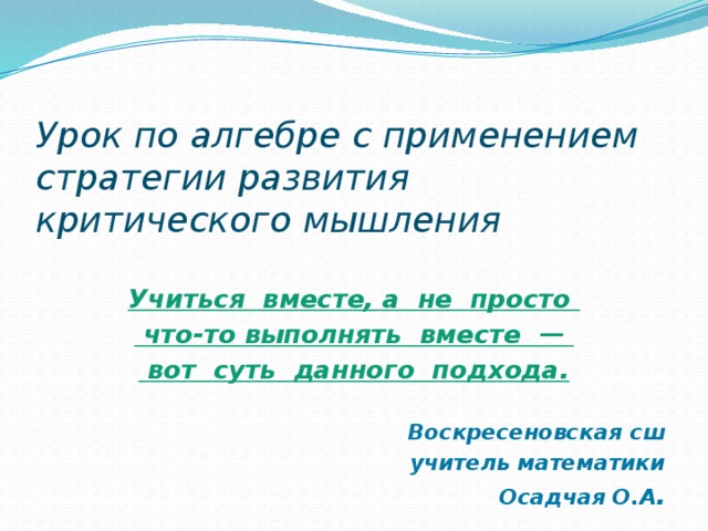 Урок по алгебре с применением стратегии развития критического мышления    Учиться вместе, а не просто  что-то выполнять вместе —  вот суть данного подхода.  Воскресеновская сш учитель математики Осадчая О.А .