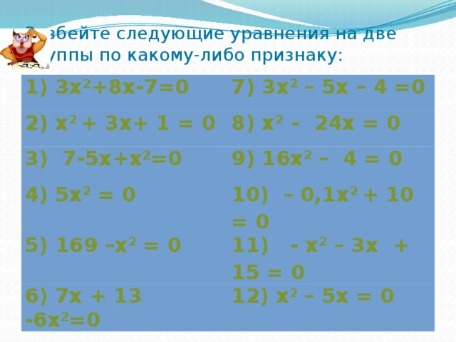 Разбейте следующие уравнения на две группы по какому-либо признаку: 1) 3х²+8х-7=0 7) 3х 2 – 5х – 4 =0 2) х 2 + 3х+ 1 = 0 8) х 2 - 24x = 0 3) 7-5х+х²=0 9) 16х 2 – 4 = 0 4) 5х 2 = 0 10) – 0,1х 2 + 10 = 0 5) 169 –х 2 = 0 11) - x 2 – 3x + 15 = 0 6) 7х + 13 -6х²=0 12) x 2 – 5x = 0