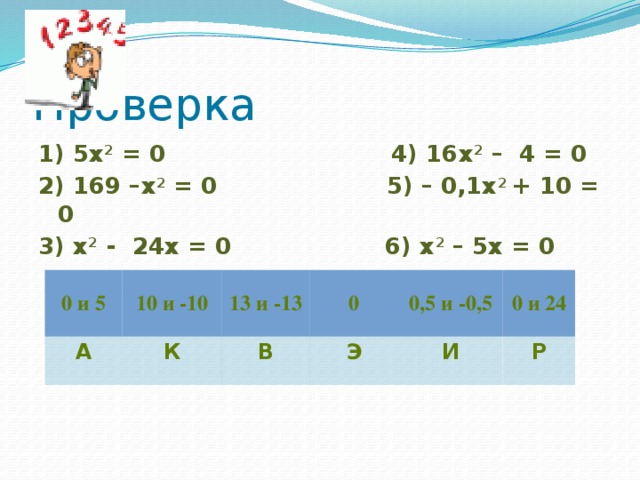 Проверка 1) 5х 2 = 0 4) 16х 2 – 4 = 0 2) 169 –х 2 = 0 5) – 0,1х 2 + 10 = 0 3) х 2 - 24x = 0 6) x 2 – 5x = 0   0 и 5 А 10 и -10 К 13 и -13 В 0 Э 0,5 и -0,5 И 0 и 24 Р