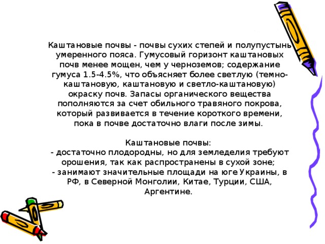 Каштановые почвы - почвы сухих степей и полупустынь умеренного пояса. Гумусовый горизонт каштановых почв менее мощен, чем у черноземов; содержание гумуса 1.5-4.5%, что объясняет более светлую (темно-каштановую, каштановую и светло-каштановую) окраску почв. Запасы органического вещества пополняются за счет обильного травяного покрова, который развивается в течение короткого времени, пока в почве достаточно влаги после зимы. Каштановые почвы:  - достаточно плодородны, но для земледелия требуют орошения, так как распространены в сухой зоне;  - занимают значительные площади на юге Украины, в РФ, в Северной Монголии, Китае, Турции, США, Аргентине.