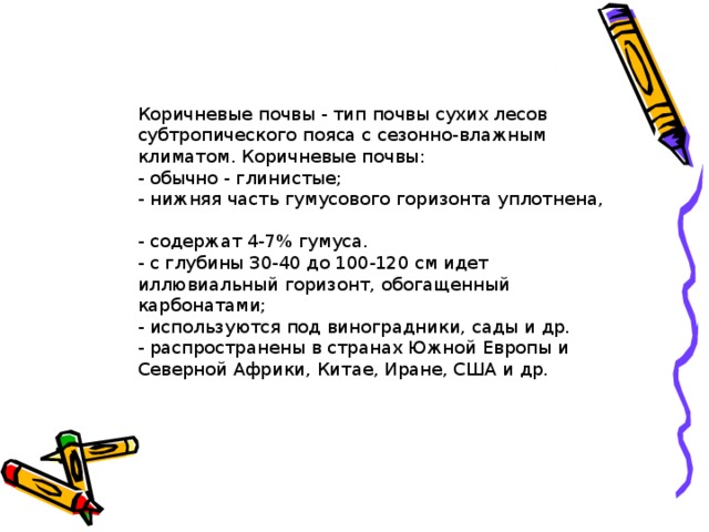 Коричневые почвы - тип почвы сухих лесов субтропического пояса с сезонно-влажным климатом. Коричневые почвы:  - обычно - глинистые;  - нижняя часть гумусового горизонта уплотнена,  - содержат 4-7% гумуса.  - с глубины 30-40 до 100-120 см идет иллювиальный горизонт, обогащенный карбонатами;  - используются под виноградники, сады и др.  - распространены в странах Южной Европы и Северной Африки, Китае, Иране, США и др.