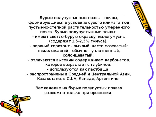 Бурые полупустынные почвы - почвы, формирующиеся в условиях сухого климата под пустынно-степной растительностью умеренного пояса. Бурые полупустынные почвы:  - имеют светло-бурую окраску, малогумусны (содержат 1,5-2,5% гумуса);  - верхний горизонт - рыхлый, часто слоеватый; нижележащий - обычно - уплотненный, солонцеватый;  - отличаются высоким содержанием карбонатов, которое возрастает с глубиной;  - используются как пастбища;  - распространены в Средней и Центральной Азии, Казахстане, в США, Канаде, Аргентине. Земледелие на бурых полупустых почвах возможно только при орошении.