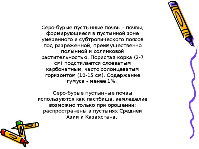 Серо-бурые пустынные почвы - почвы, формирующиеся в пустынной зоне умеренного и субтропического поясов под разреженной, преимущественно полынной и солянковой растительностью. Пористая корка (2-7 см) подстилается слоеватым карбонатным, часто солонцеватым горизонтом (10-15 см). Содержание гумуса - менее 1%. Серо-бурые пустынные почвы используются как пастбища, земледелие возможно только при орошении; распространены в пустынях Средней Азии и Казахстана.