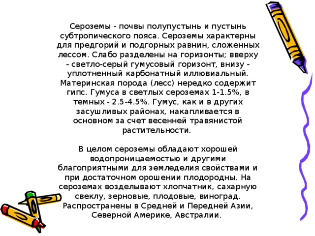 Сероземы - почвы полупустынь и пустынь субтропического пояса. Сероземы характерны для предгорий и подгорных равнин, сложенных лессом. Слабо разделены на горизонты; вверху - светло-серый гумусовый горизонт, внизу - уплотненный карбонатный иллювиальный. Материнская порода (лесс) нередко содержит гипс. Гумуса в светлых сероземах 1-1.5%, в темных - 2.5-4.5%. Гумус, как и в других засушливых районах, накапливается в основном за счет весенней травянистой растительности. В целом сероземы обладают хорошей водопроницаемостью и другими благоприятными для земледелия свойствами и при достаточном орошении плодородны. На сероземах возделывают хлопчатник, сахарную свеклу, зерновые, плодовые, виноград. Распространены в Средней и Передней Азии, Северной Америке, Австралии.