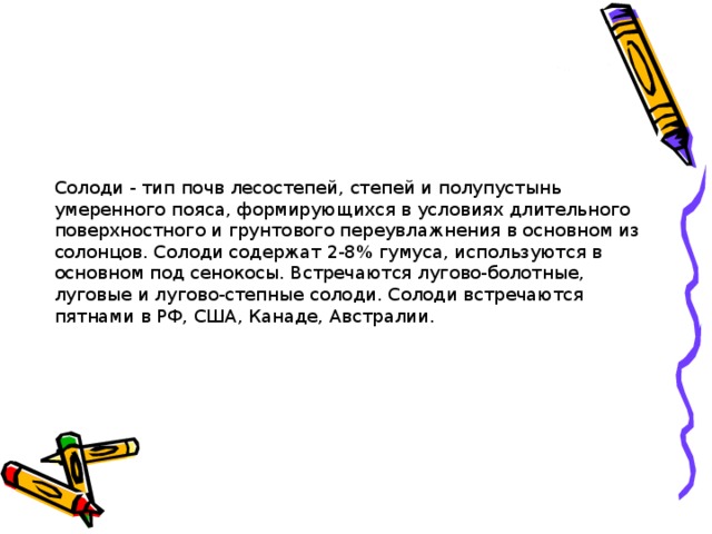 Солоди - тип почв лесостепей, степей и полупустынь умеренного пояса, формирующихся в условиях длительного поверхностного и грунтового переувлажнения в основном из солонцов. Солоди cодержат 2-8% гумуса, используются в основном под сенокосы. Встречаются лугово-болотные, луговые и лугово-степные солоди. Солоди встречаются пятнами в РФ, США, Канаде, Австралии.