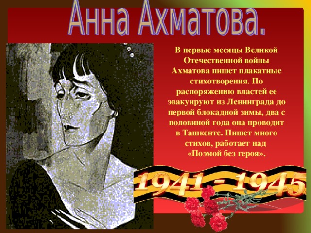 В первые месяцы Великой Отечественной войны Ахматова пишет плакатные стихотворения. По распоряжению властей ее эвакуируют из Ленинграда до первой блокадной зимы, два с половиной года она проводит в Ташкенте. Пишет много стихов, работает над «Поэмой без героя».
