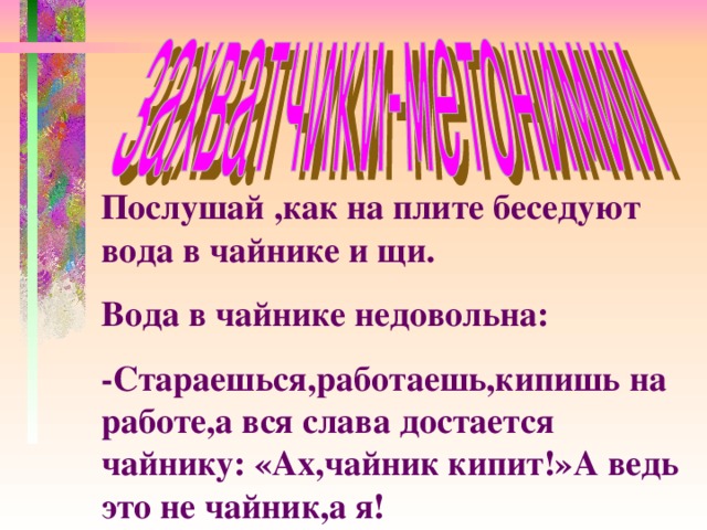 Послушай ,как на плите беседуют вода в чайнике и щи. Вода в чайнике недовольна: -Стараешься,работаешь,кипишь на работе,а вся слава достается чайнику: «Ах,чайник кипит!»А ведь это не чайник,а я!