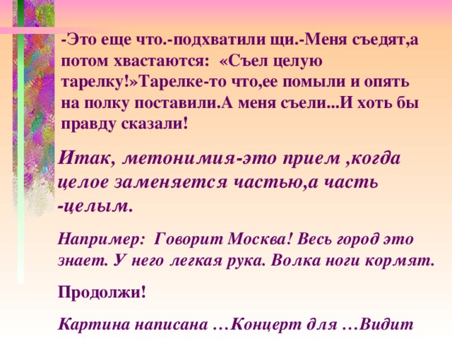 -Это еще что.-подхватили щи.-Меня съедят,а потом хвастаются: «Съел целую тарелку!»Тарелке-то что,ее помыли и опять на полку поставили.А меня съели...И хоть бы правду сказали! Итак, метонимия-это прием ,когда целое заменяется частью,а часть -целым. Например: Говорит Москва! Весь город это знает. У него легкая рука. Волка ноги кормят. Продолжи! Картина написана …Концерт для …Видит око, да...