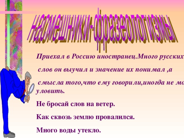 Приехал в Россию иностранец.Много русских  слов он выучил и значение их понимал ,а  смысла того,что ему говорили,иногда не мог уловить. Не бросай слов на ветер. Как сквозь землю провалился. Много воды утекло.