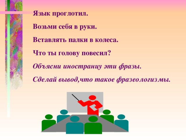 Язык проглотил. Возьми себя в руки. Вставлять палки в колеса. Что ты голову повесил? Объясни иностранцу эти фразы. Сделай вывод,что такое фразеологизмы.