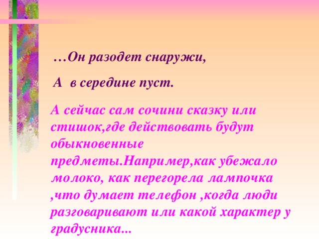 … Он разодет снаружи, А в середине пуст.  А сейчас сам сочини сказку или стишок,где действовать будут обыкновенные предметы.Например,как убежало молоко, как перегорела лампочка ,что думает телефон ,когда люди разговаривают или какой характер у градусника...