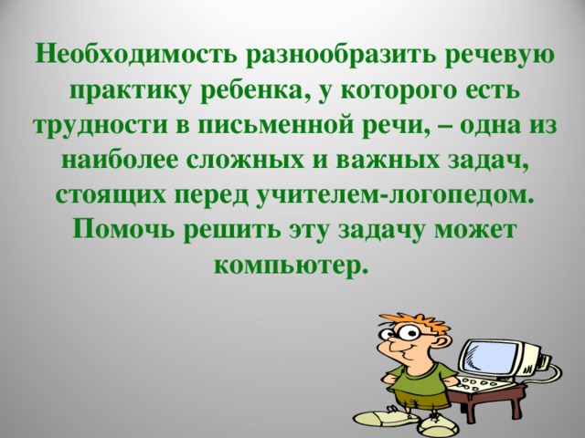 Необходимость разнообразить речевую практику ребенка, у которого есть трудности в письменной речи, – одна из наиболее сложных и важных задач, стоящих перед учителем-логопедом. Помочь решить эту задачу может компьютер.