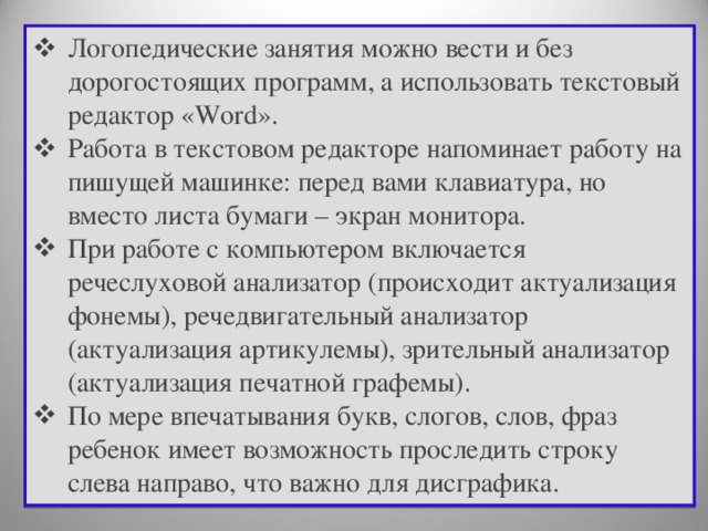 Логопедические занятия можно вести и без дорогостоящих программ, а использовать текстовый редактор «Word». Работа в текстовом редакторе напоминает работу на пишущей машинке: перед вами клавиатура, но вместо листа бумаги – экран монитора. При работе с компьютером включается речеслуховой анализатор (происходит актуализация фонемы), речедвигательный анализатор (актуализация артикулемы), зрительный анализатор (актуализация печатной графемы). По мере впечатывания букв, слогов, слов, фраз ребенок имеет возможность проследить строку слева направо, что важно для дисграфика.