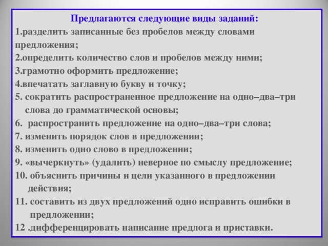 Предлагаются следующие виды заданий:   разделить записанные без пробелов между словами предложения; определить количество слов и пробелов между ними; грамотно оформить предложение; впечатать заглавную букву и точку;   5. сократить распространенное предложение на одно–два–три  слова до грамматической основы;   6. распространить предложение на одно–два–три слова;   7. изменить порядок слов в предложении;   8. изменить одно слово в предложении;  9. «вычеркнуть» (удалить) неверное по смыслу предложение;   10. объяснить причины и цели указанного в предложении  действия; 11. составить из двух предложений одно исправить ошибки в  предложении;   12 . дифференцировать написание предлога и приставки. 