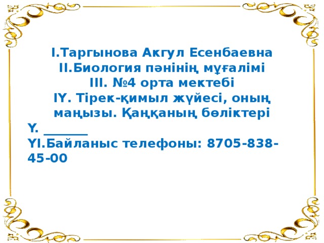 І.Таргынова Акгул Есенбаевна ІІ.Биология пәнінің мұғалімі ІІІ. №4 орта мектебі І Y . Тірек-қимыл жүйесі, оның маңызы. Қаңқаның бөліктері Y. _______ YІ.Байланыс телефоны: 8705-838-45-00