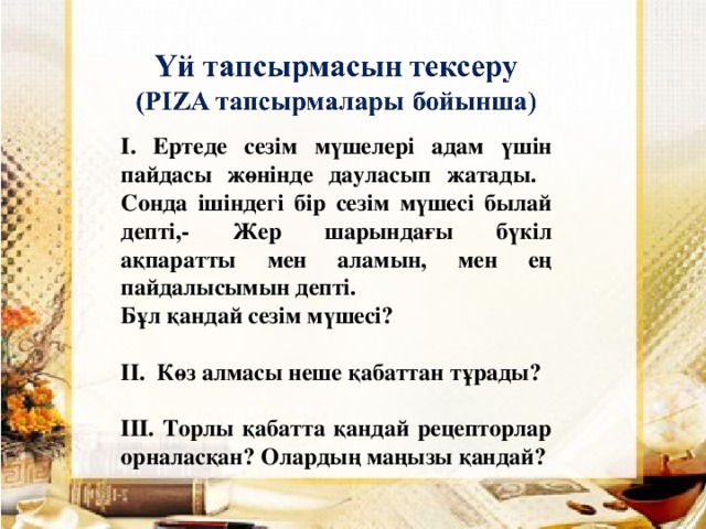 І. Ертеде сезім мүшелері адам үшін пайдасы жөнінде дауласып жатады. Сонда ішіндегі бір сезім мүшесі былай депті,- Жер шарындағы бүкіл ақпаратты мен аламын, мен ең пайдалысымын депті. Бұл қандай сезім мүшесі?  ІІ. Көз алмасы неше қабаттан тұрады?  ІІІ. Торлы қабатта қандай рецепторлар орналасқан? Олардың маңызы қандай?