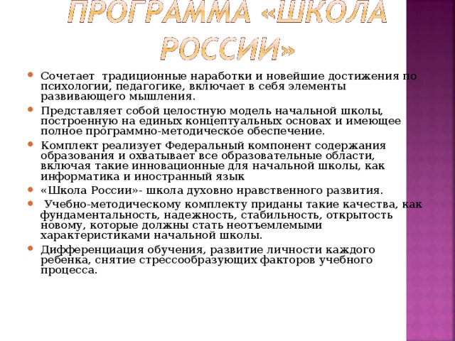 Сочетает традиционные наработки и новейшие достижения по психологии, педагогике, включает в себя элементы развивающего мышления. Представляет собой целостную модель начальной школы, построенную на единых концептуальных основах и имеющее полное программно-методическое обеспечение. Комплект реализует Федеральный компонент содержания образования и охватывает все образовательные области, включая такие инновационные для начальной школы, как информатика и иностранный язык «Школа России»- школа духовно нравственного развития.  Учебно-методическому комплекту приданы такие качества, как фундаментальность, надежность, стабильность, открытость новому, которые должны стать неотъемлемыми характеристиками начальной школы. Дифференциация обучения, развитие личности каждого ребенка, снятие стрессообразующих факторов учебного процесса.