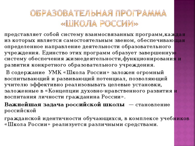 представляет собой систему взаимосвязанных программ,каждая из которых является самостоятельным звеном, обеспечивающая определенное направление деятельности образовательного учреждения. Единство этих программ образует завершенную систему обеспечения жизнедеятельности,функционирования и развития конкретного образовательного учреждения.  В содержание УМК «Школа России» заложен огромный воспитывающий и развивающий потенциал, позволяющий учителю эффективно реализовывать целевые установки, заложенные в «Концепции духовно-нравственного развития и воспитания личности гражданина России». Важнейшая задача российской школы — становление российской гражданской идентичности обучающихся, в комплексе учебников «Школа России» реализуется различными средствами.