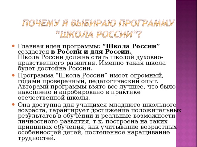 Главная идея программы: “Школа России” создается в России и для России.  Школа России должна стать школой духовно-нравственного развития. Именно такая школа будет достойна России. Программа “Школа России” имеет огромный, годами проверенный, педагогический опыт. Авторами программы взято все лучшее, что было накоплено и апробировано в практике отечественной школы. Она доступна для учащихся младшего школьного возраста, гарантирует достижение положительных результатов в обучении и реальные возможности личностного развития, т.к. построена на таких принципах обучения, как учитывание возрастных особенностей детей, постепенное наращивание трудностей.