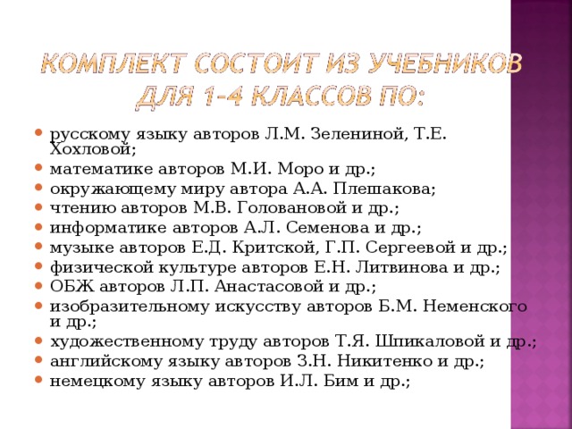 русскому языку авторов Л.М. Зелениной, Т.Е. Хохловой; математике авторов М.И. Моро и др.; окружающему миру автора А.А. Плешакова; чтению авторов М.В. Головановой и др.; информатике авторов А.Л. Семенова и др.; музыке авторов Е.Д. Критской, Г.П. Сергеевой и др.; физической культуре авторов Е.Н. Литвинова и др.; ОБЖ авторов Л.П. Анастасовой и др.; изобразительному искусству авторов Б.М. Неменского и др.; художественному труду авторов Т.Я. Шпикаловой и др.; английскому языку авторов З.Н. Никитенко и др.; немецкому языку авторов И.Л. Бим и др.;