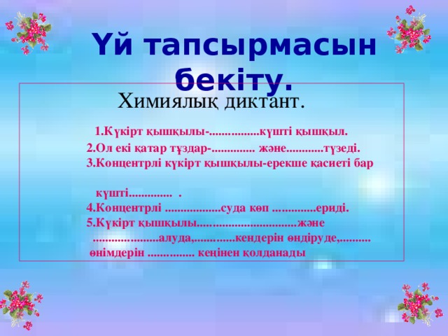 Үй тапсырмасын бекіту. Химиялық диктант.   1.Күкірт қышқылы-................күшті қышқыл.  2.Ол екі қатар тұздар-.............. және............түзеді.  3.Концентрлі күкірт қышқылы-ерекше қасиеті бар  күшті.............. .  4.Концентрлі ..................суда көп ..............ериді.  5.Күкірт қышқылы................................және  .....................алуда,.............кендерін өндіруде,..........  өнімдерін ............... кеңінен қолданады