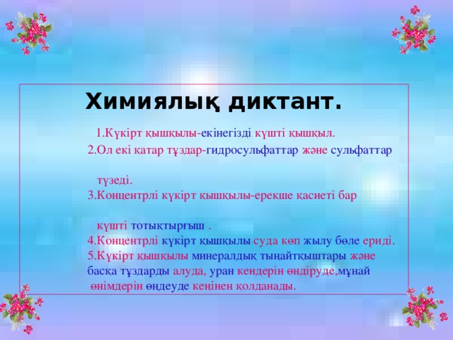 Химиялық диктант.   1.Күкірт қышқылы- екінегізді күшті қышқыл.  2.Ол екі қатар тұздар- гидросульфаттар және сульфаттар  түзеді.  3.Концентрлі күкірт қышқылы-ерекше қасиеті бар  күшті тотықтырғыш .  4.Концентрлі күкірт қышқылы суда көп жылу бөле ериді.  5.Күкірт қышқылы минералдық тыңайтқыштары және  басқа тұздарды алуда, уран кендерін өндіруде, мұнай  өнімдерін өңдеуде кеңінен қолданады.