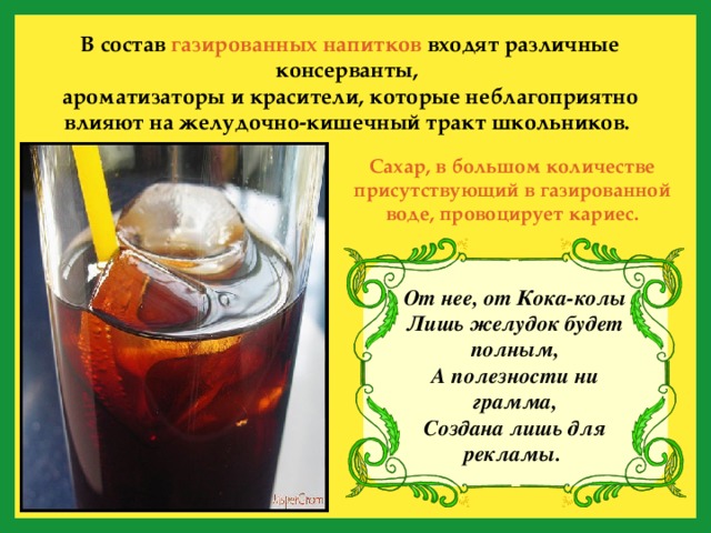 В состав газированных напитков входят различные консерванты, ароматизаторы и красители, которые неблагоприятно влияют на желудочно-кишечный тракт школьников.  Сахар, в большом количестве присутствующий в газированной воде, провоцирует кариес. От нее, от Кока-колы  Лишь желудок будет полным,  А полезности ни грамма,  Создана лишь для рекламы.